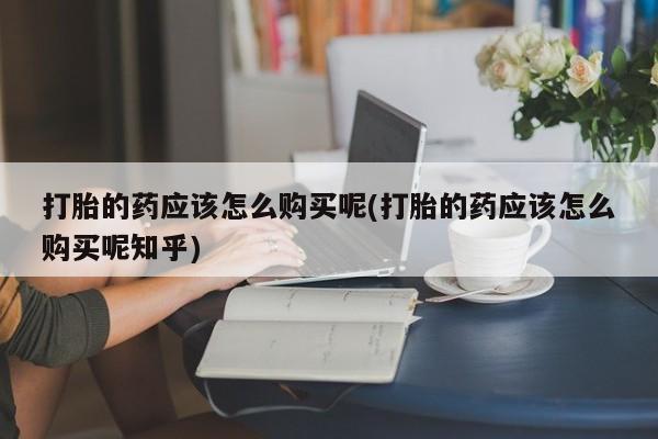 荥阳哪有私人卖打胎药的打胎的药应该怎么购买呢(打胎的药应该怎么购买呢知乎)